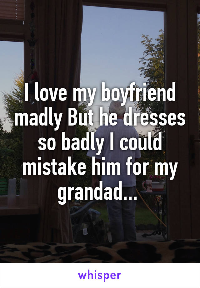 I love my boyfriend madly But he dresses so badly I could mistake him for my grandad... 