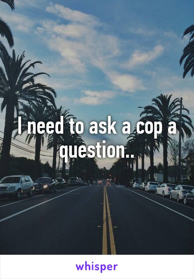 I need to ask a cop a question..