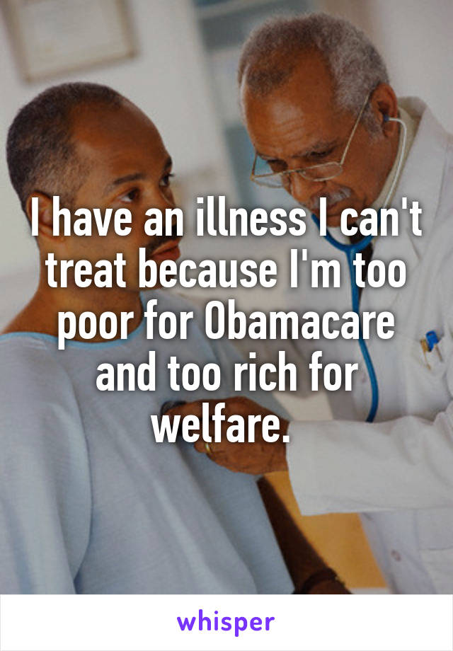 I have an illness I can't treat because I'm too poor for Obamacare and too rich for welfare. 