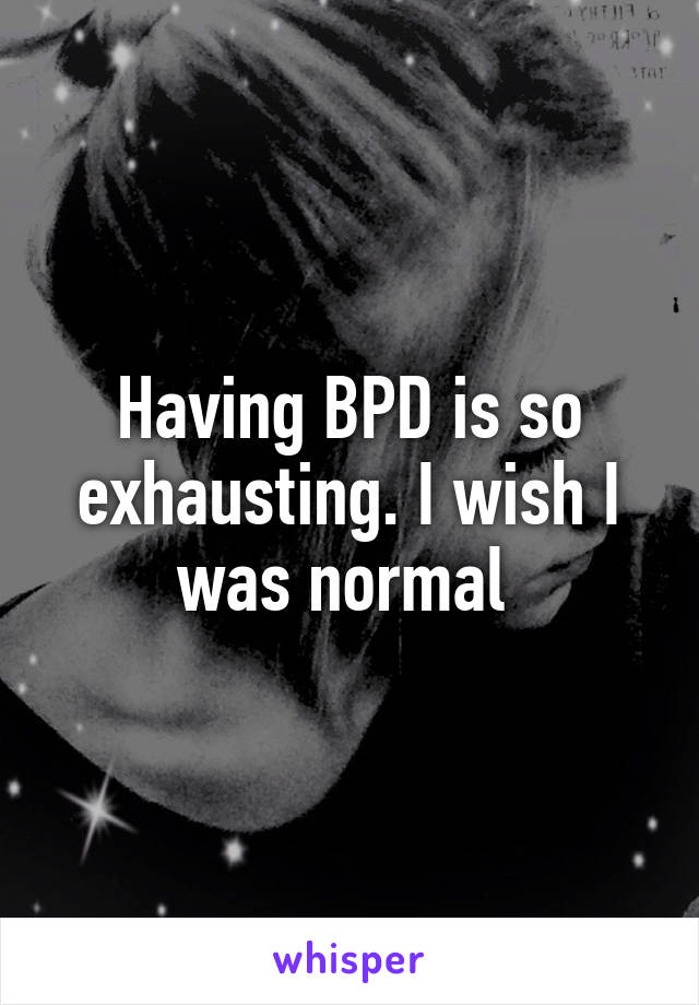 Having BPD is so exhausting. I wish I was normal 