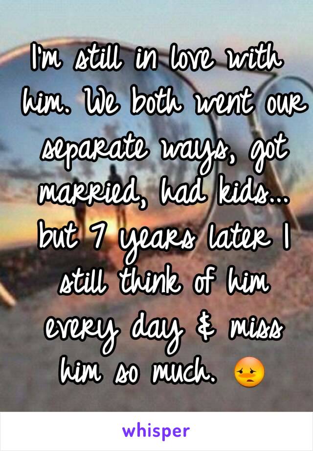 I'm still in love with him. We both went our separate ways, got married, had kids... but 7 years later I still think of him every day & miss him so much. 😳