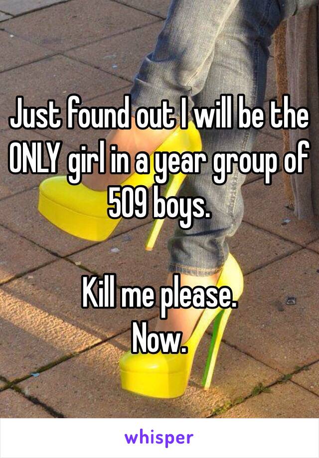 Just found out I will be the ONLY girl in a year group of 509 boys. 

Kill me please.
Now.