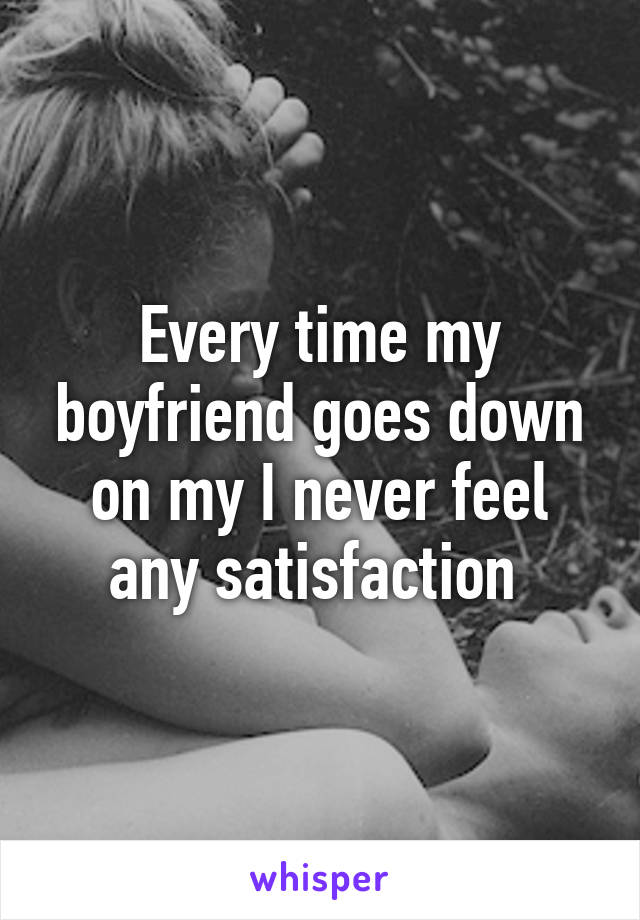 Every time my boyfriend goes down on my I never feel any satisfaction 