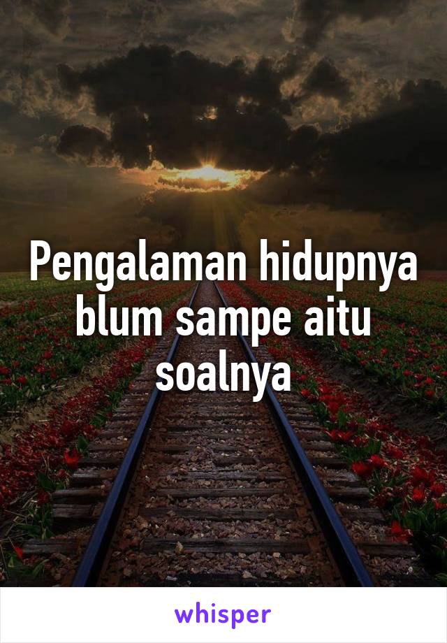 Pengalaman hidupnya blum sampe aitu soalnya