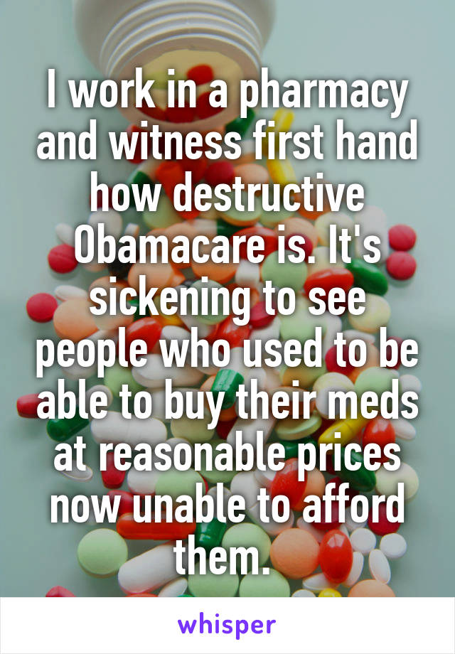 I work in a pharmacy and witness first hand how destructive Obamacare is. It's sickening to see people who used to be able to buy their meds at reasonable prices now unable to afford them. 