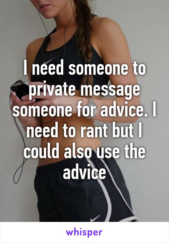 I need someone to private message someone for advice. I need to rant but I could also use the advice