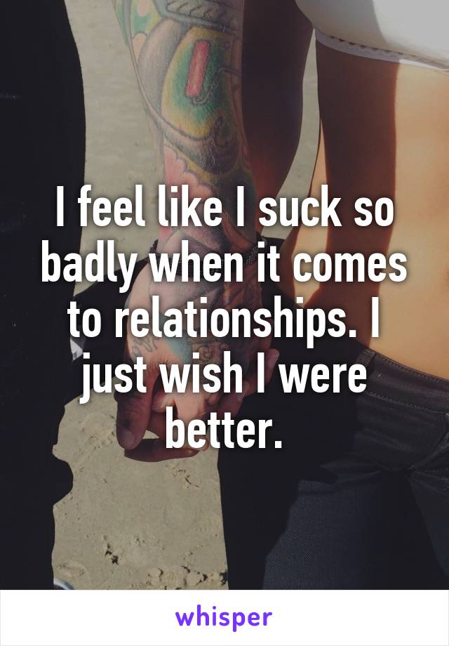 I feel like I suck so badly when it comes to relationships. I just wish I were better.