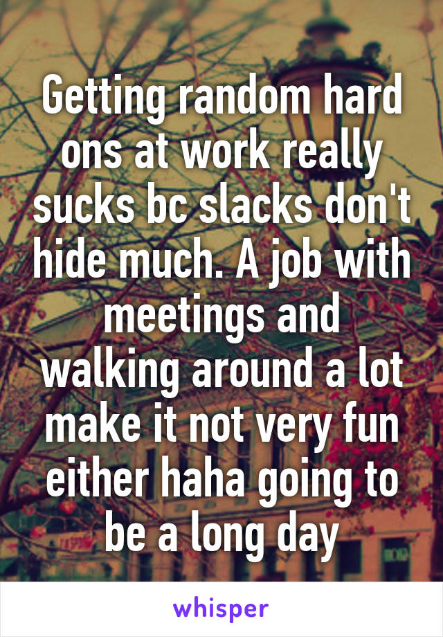 Getting random hard ons at work really sucks bc slacks don't hide much. A job with meetings and walking around a lot make it not very fun either haha going to be a long day