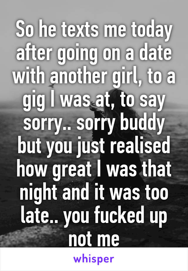 So he texts me today after going on a date with another girl, to a gig I was at, to say sorry.. sorry buddy but you just realised how great I was that night and it was too late.. you fucked up not me