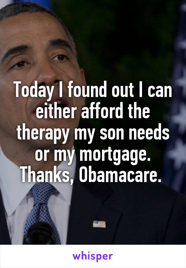 Today I found out I can either afford the therapy my son needs or my mortgage. Thanks, Obamacare. 