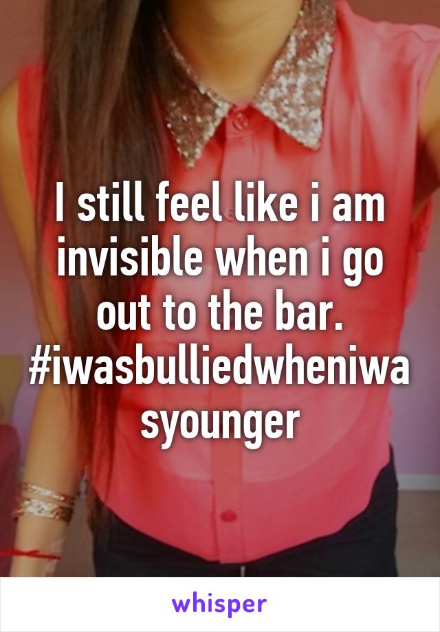 I still feel like i am invisible when i go out to the bar. #iwasbulliedwheniwasyounger