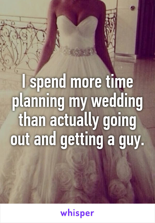 I spend more time planning my wedding than actually going out and getting a guy.