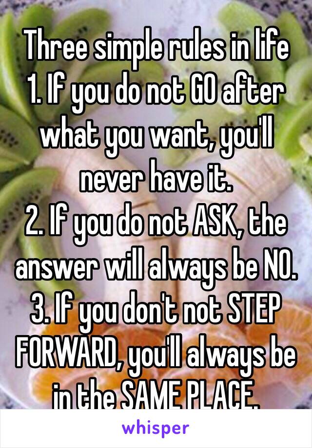 Three simple rules in life
1. If you do not GO after what you want, you'll never have it. 
2. If you do not ASK, the answer will always be NO.
3. If you don't not STEP FORWARD, you'll always be in the SAME PLACE.