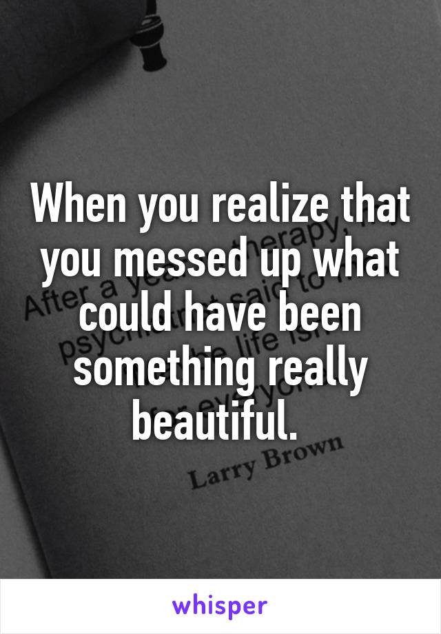 When you realize that you messed up what could have been something really beautiful. 