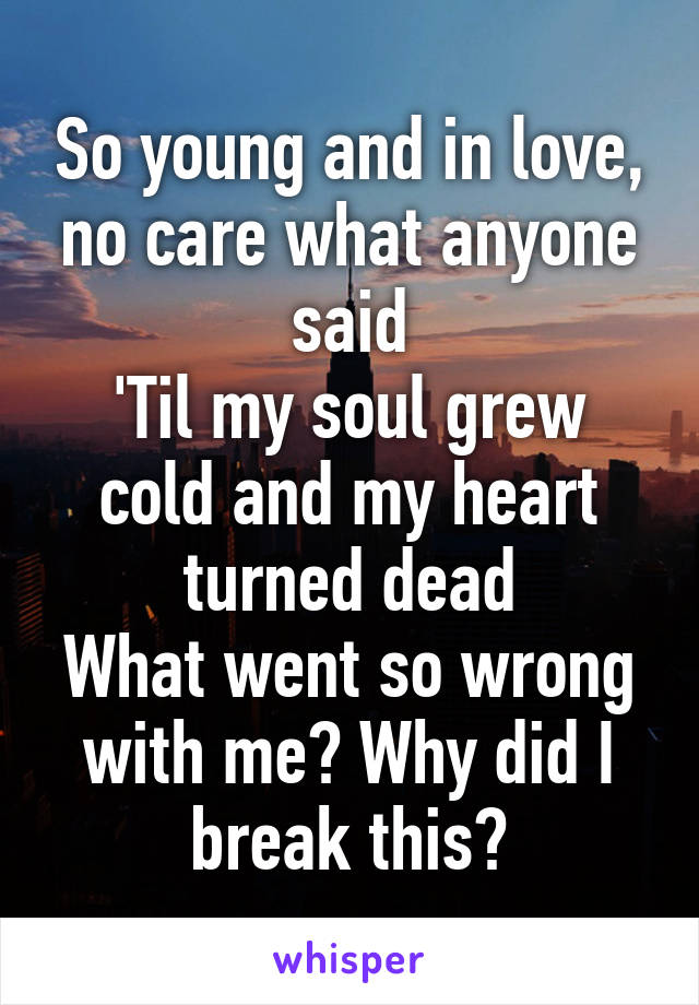 So young and in love, no care what anyone said
'Til my soul grew cold and my heart turned dead
What went so wrong with me? Why did I break this?