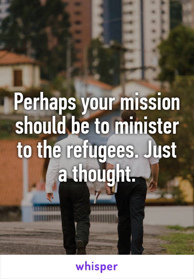 Perhaps your mission should be to minister to the refugees. Just a thought.