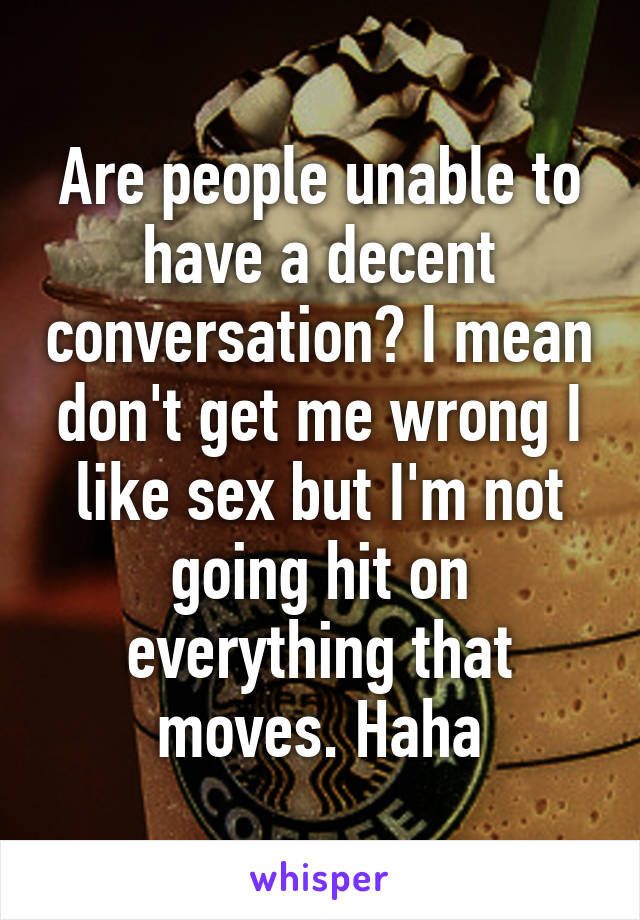 Are people unable to have a decent conversation? I mean don't get me wrong I like sex but I'm not going hit on everything that moves. Haha