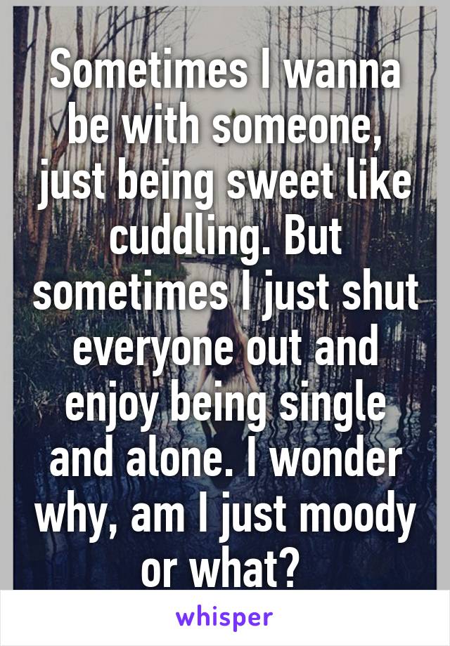 Sometimes I wanna be with someone, just being sweet like cuddling. But sometimes I just shut everyone out and enjoy being single and alone. I wonder why, am I just moody or what? 