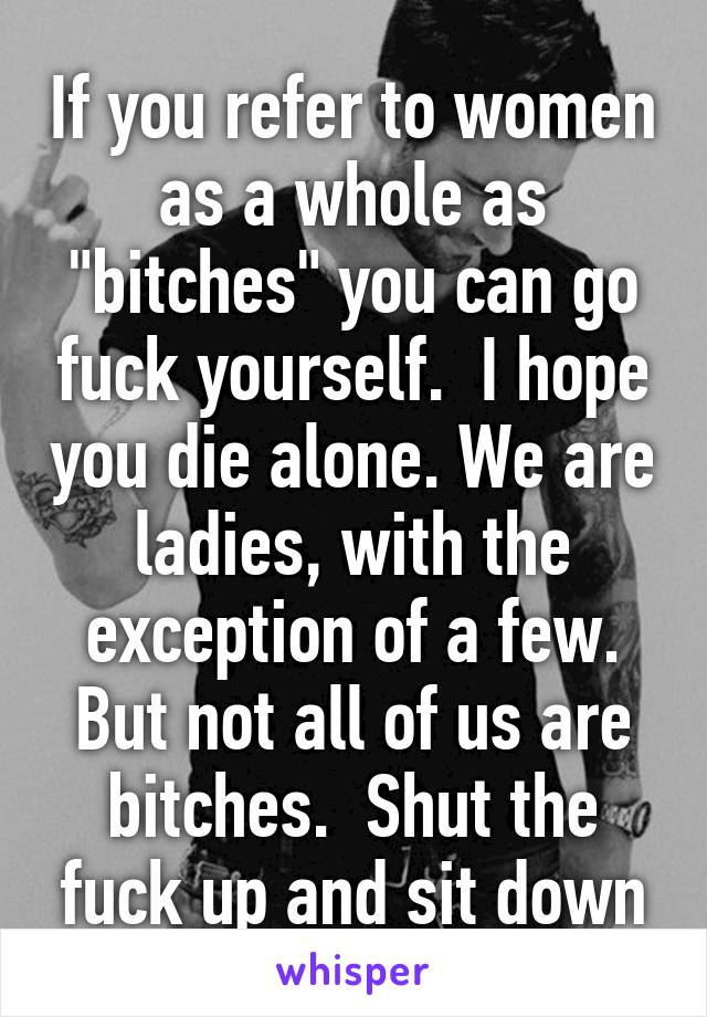 If you refer to women as a whole as "bitches" you can go fuck yourself.  I hope you die alone. We are ladies, with the exception of a few. But not all of us are bitches.  Shut the fuck up and sit down