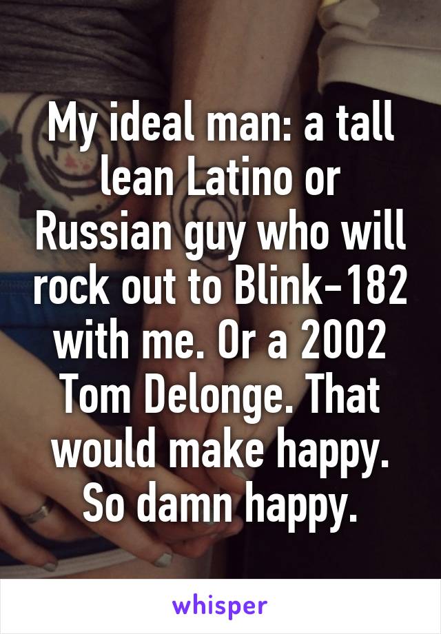 My ideal man: a tall lean Latino or Russian guy who will rock out to Blink-182 with me. Or a 2002 Tom Delonge. That would make happy. So damn happy.