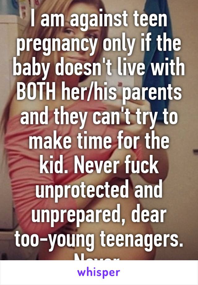 I am against teen pregnancy only if the baby doesn't live with BOTH her/his parents and they can't try to make time for the kid. Never fuck unprotected and unprepared, dear too-young teenagers. Never.