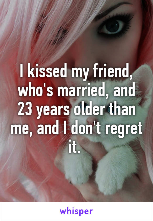 I kissed my friend, who's married, and 23 years older than me, and I don't regret it. 