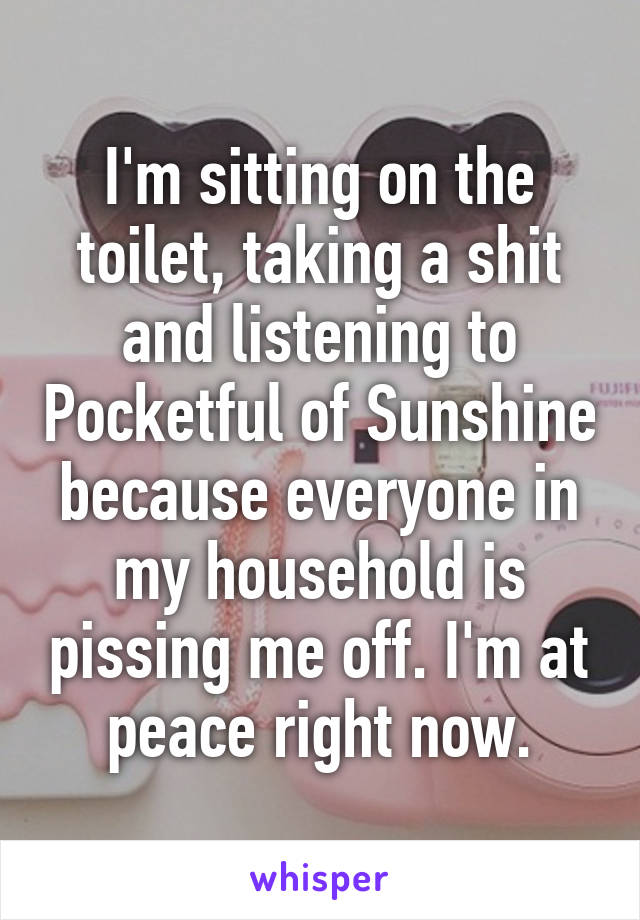 I'm sitting on the toilet, taking a shit and listening to Pocketful of Sunshine because everyone in my household is pissing me off. I'm at peace right now.