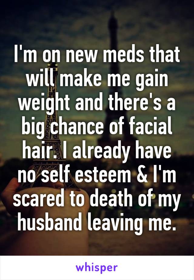 I'm on new meds that will make me gain weight and there's a big chance of facial hair. I already have no self esteem & I'm scared to death of my husband leaving me.