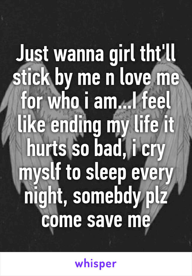 Just wanna girl tht'll stick by me n love me for who i am...I feel like ending my life it hurts so bad, i cry myslf to sleep every night, somebdy plz come save me