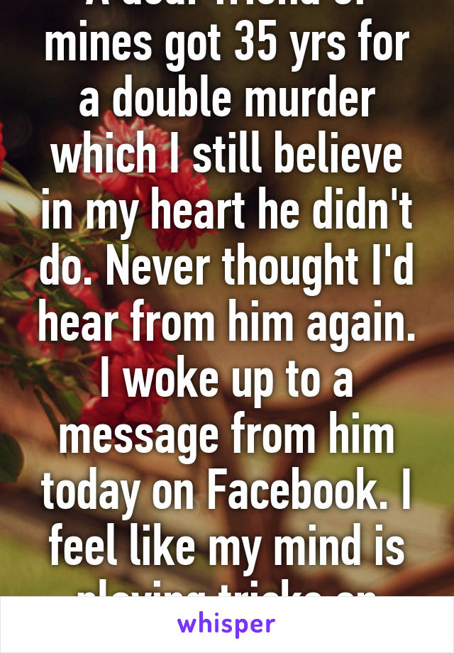 A dear friend of mines got 35 yrs for a double murder which I still believe in my heart he didn't do. Never thought I'd hear from him again. I woke up to a message from him today on Facebook. I feel like my mind is playing tricks on me...