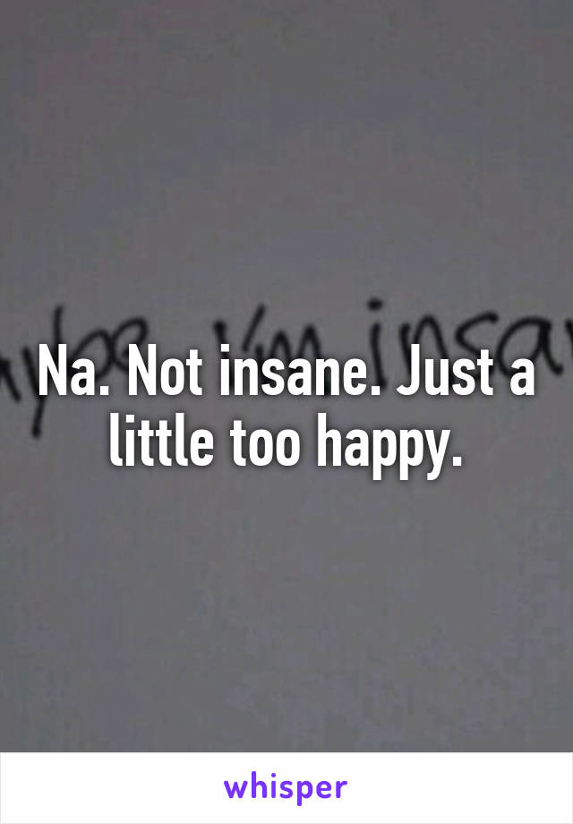 Na. Not insane. Just a little too happy.