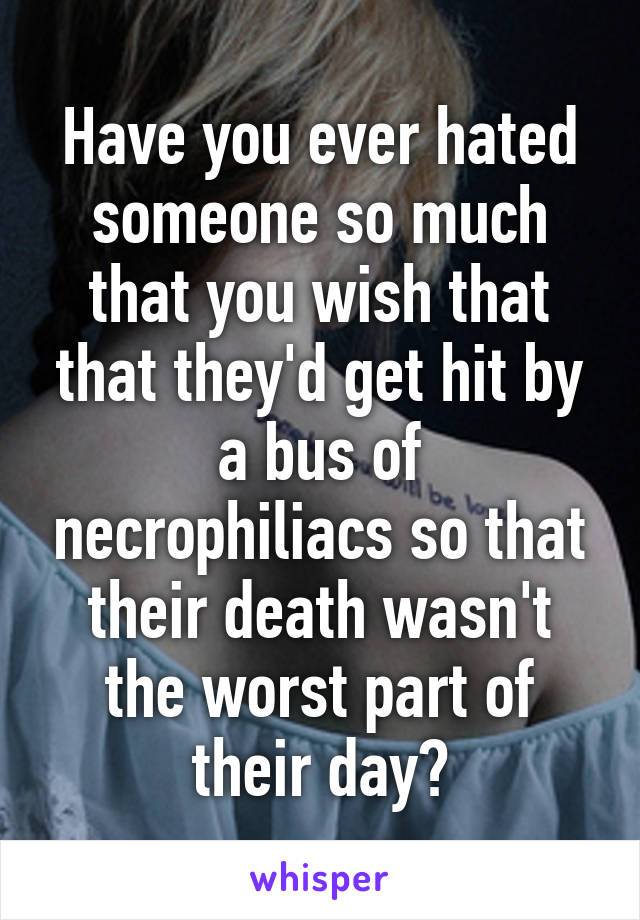 Have you ever hated someone so much that you wish that that they'd get hit by a bus of necrophiliacs so that their death wasn't the worst part of their day?