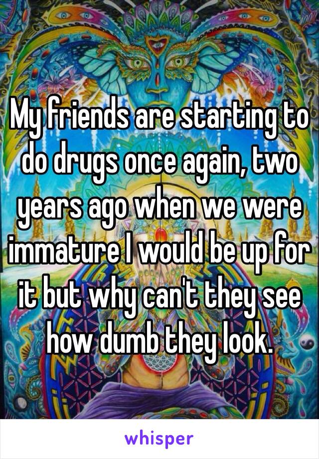 My friends are starting to do drugs once again, two years ago when we were immature I would be up for it but why can't they see how dumb they look.