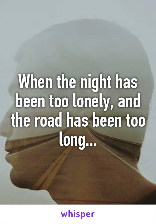 When the night has been too lonely, and the road has been too long...