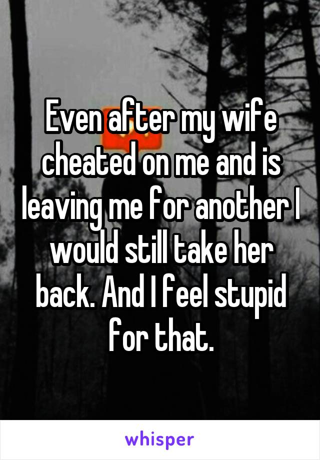 Even after my wife cheated on me and is leaving me for another I would still take her back. And I feel stupid for that.