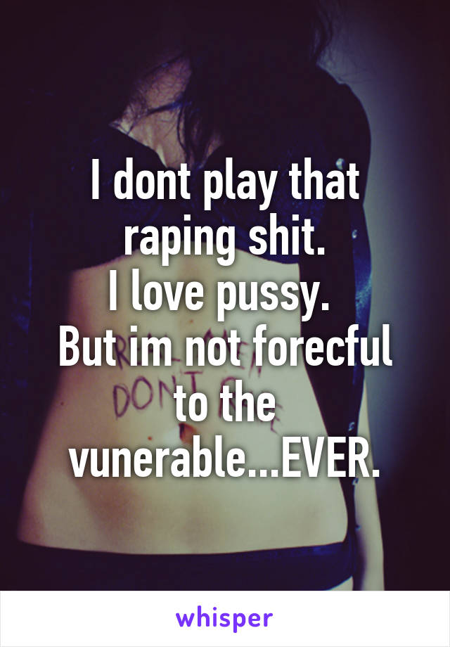 I dont play that raping shit.
I love pussy. 
But im not forecful to the vunerable...EVER.