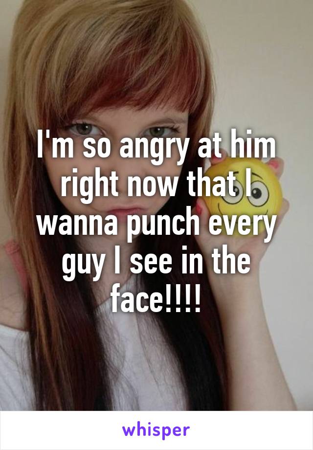 I'm so angry at him right now that I wanna punch every guy I see in the face!!!!