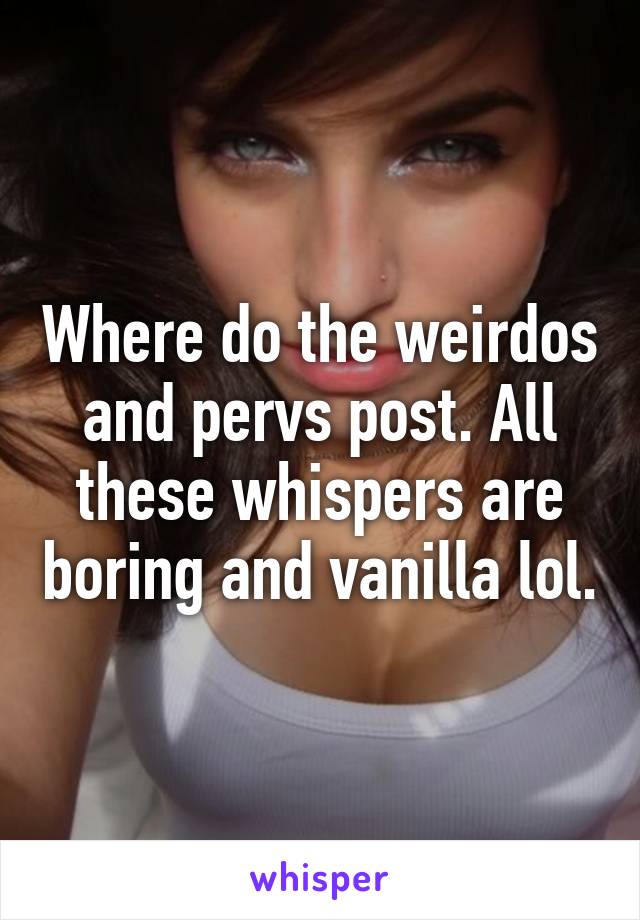 Where do the weirdos and pervs post. All these whispers are boring and vanilla lol.