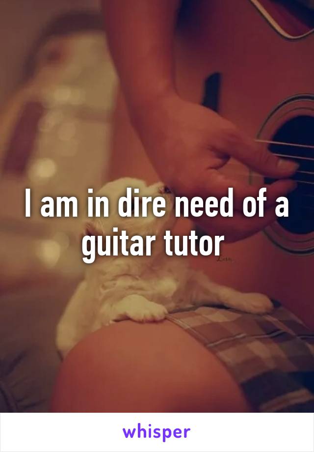 I am in dire need of a guitar tutor 