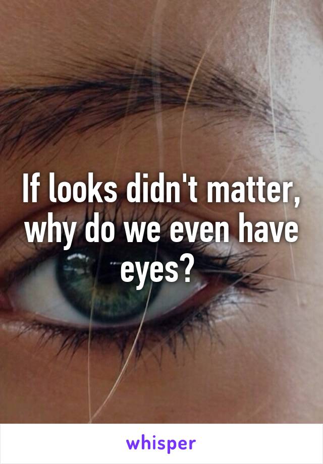 If looks didn't matter, why do we even have eyes? 