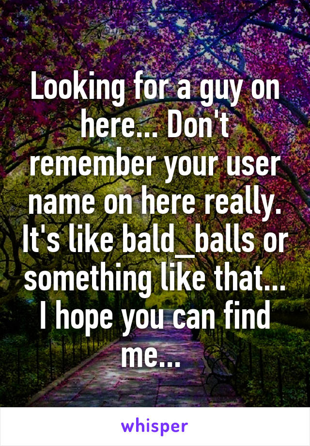 Looking for a guy on here... Don't remember your user name on here really. It's like bald_balls or something like that... I hope you can find me... 