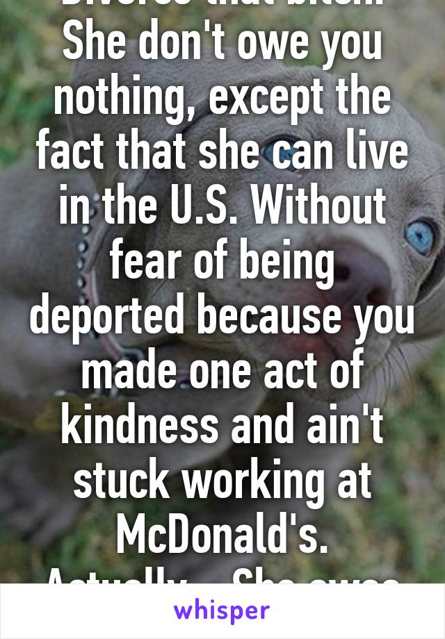 Divorce that bitch. She don't owe you nothing, except the fact that she can live in the U.S. Without fear of being deported because you made one act of kindness and ain't stuck working at McDonald's. Actually... She owes you alot 