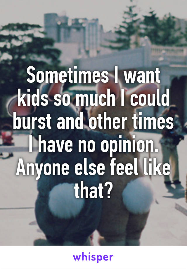 Sometimes I want kids so much I could burst and other times I have no opinion. Anyone else feel like that?