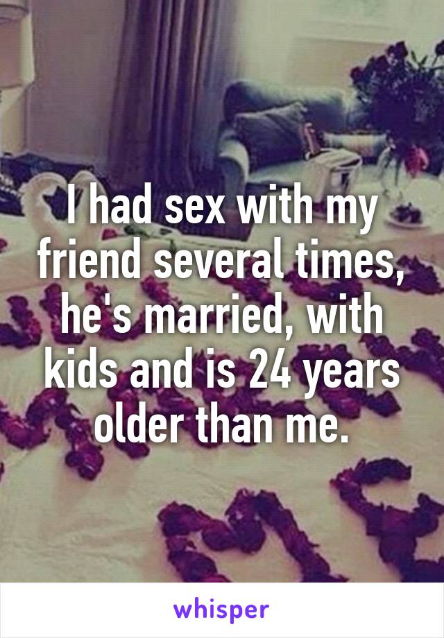 I had sex with my friend several times, he's married, with kids and is 24 years older than me.