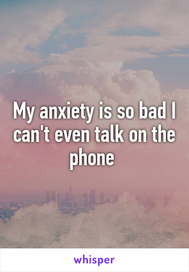 My anxiety is so bad I can't even talk on the phone 