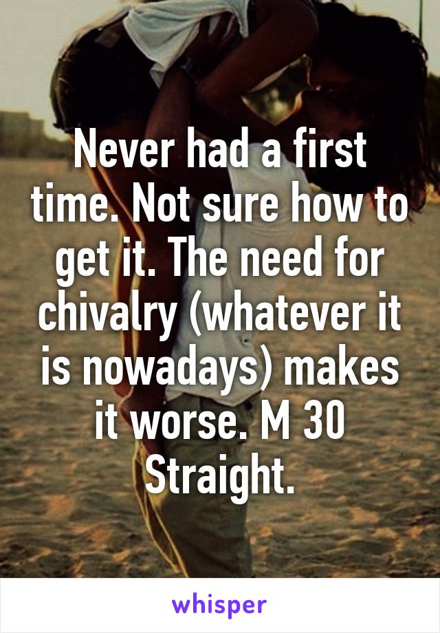 Never had a first time. Not sure how to get it. The need for chivalry (whatever it is nowadays) makes it worse. M 30 Straight.