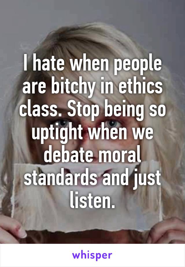 I hate when people are bitchy in ethics class. Stop being so uptight when we debate moral standards and just listen.