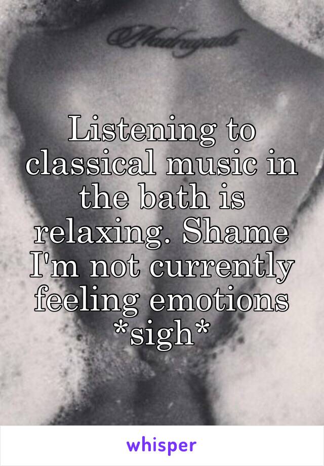 Listening to classical music in the bath is relaxing. Shame I'm not currently feeling emotions *sigh* 