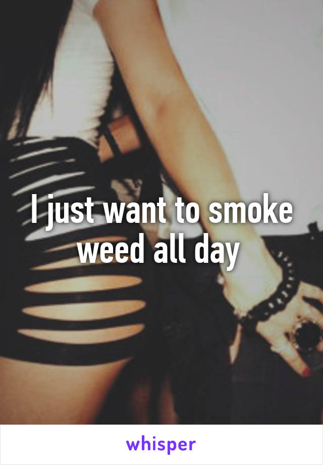 I just want to smoke weed all day 