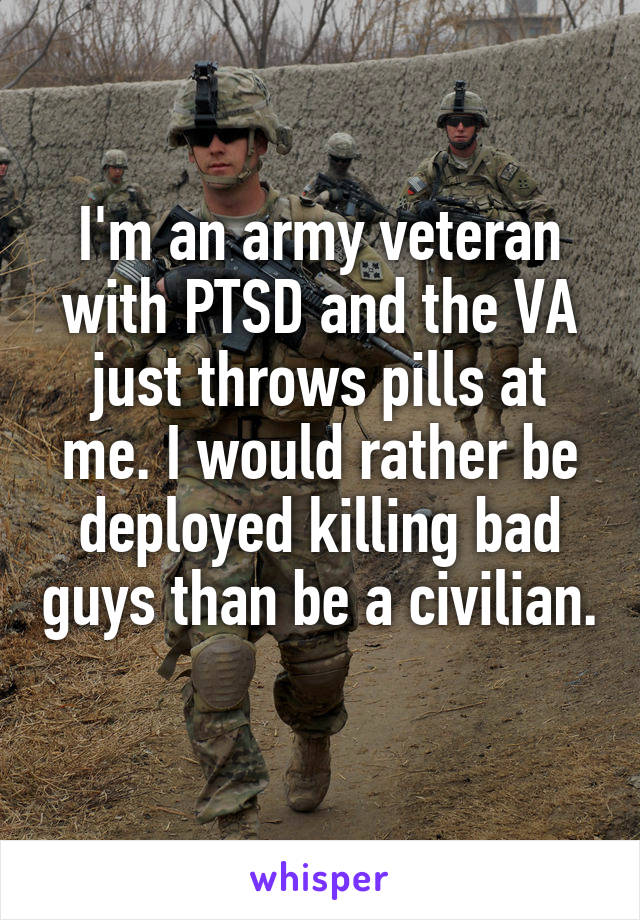 I'm an army veteran with PTSD and the VA just throws pills at me. I would rather be deployed killing bad guys than be a civilian. 